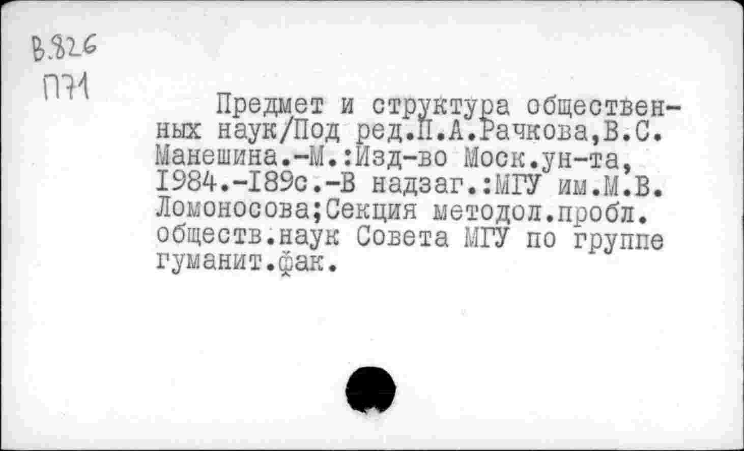 ﻿
Предмет и структура общественных наук/Под ред.П.А.Рачкова,В.С. Манешина.-М.:Изд-во Моск.ун-та, 1984.-189с.-В надзаг.:МГУ им.М.В. Ломоносова;Секция методой.пробл. обществ.наук Совета МГУ по группе гуманит.фак.